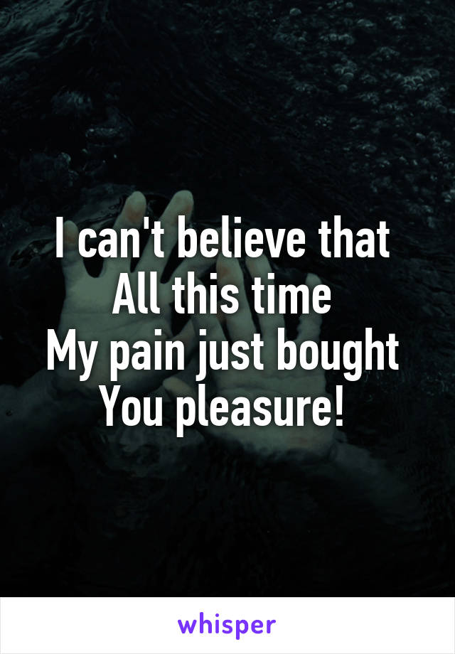 I can't believe that 
All this time 
My pain just bought 
You pleasure! 