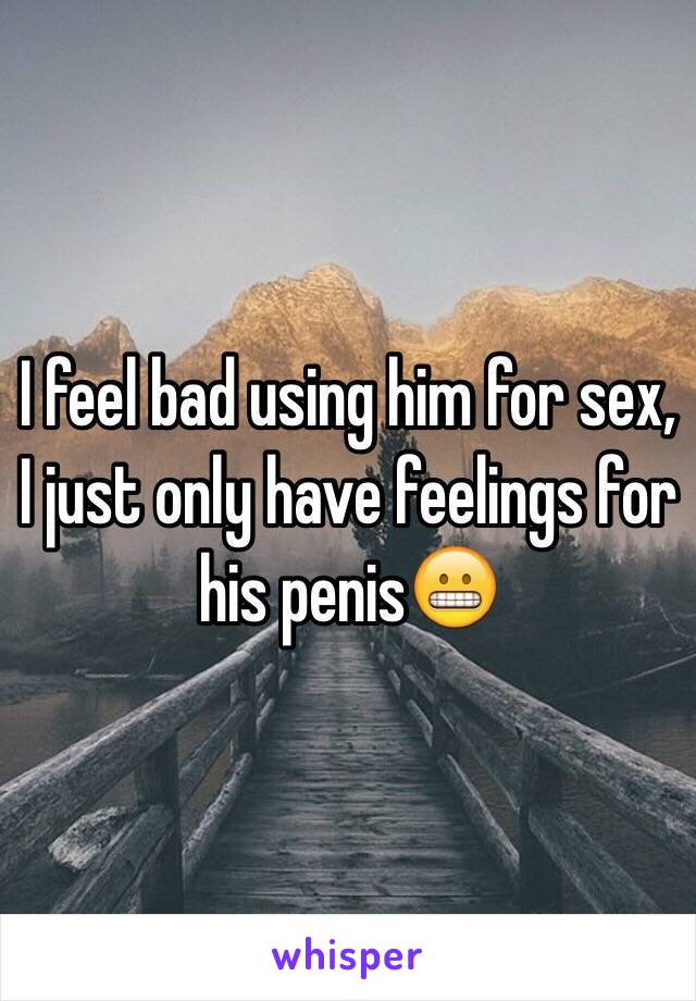 I feel bad using him for sex, I just only have feelings for his penis😬