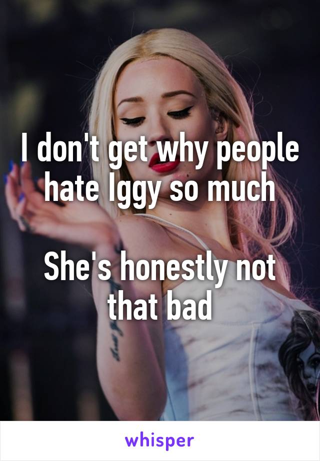 I don't get why people hate Iggy so much

She's honestly not that bad