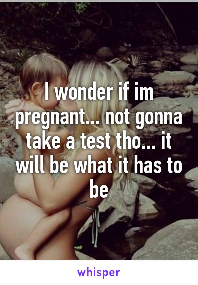 I wonder if im pregnant... not gonna take a test tho... it will be what it has to be