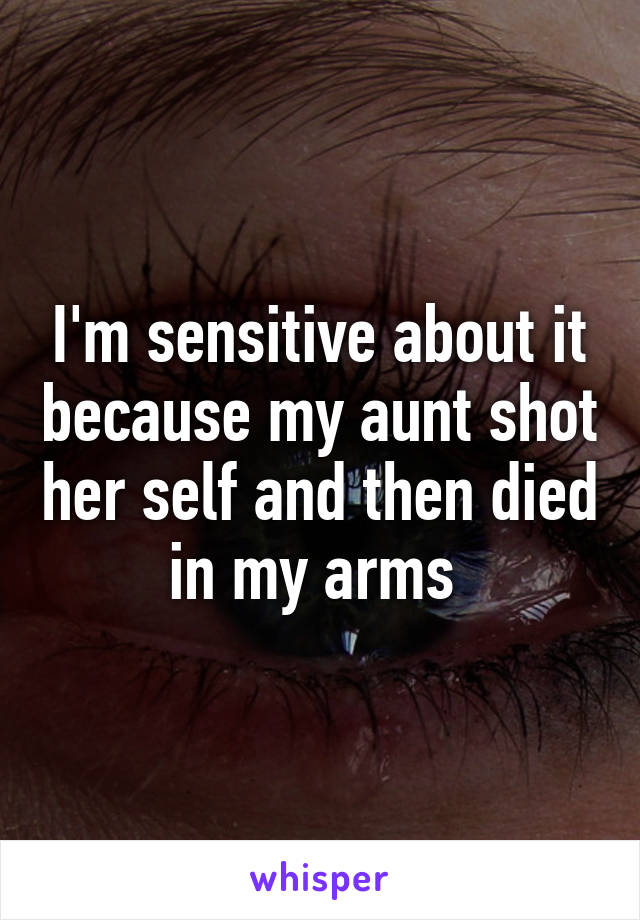 I'm sensitive about it because my aunt shot her self and then died in my arms 