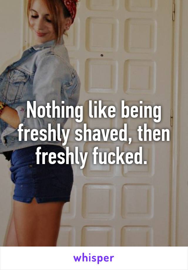 Nothing like being freshly shaved, then freshly fucked. 