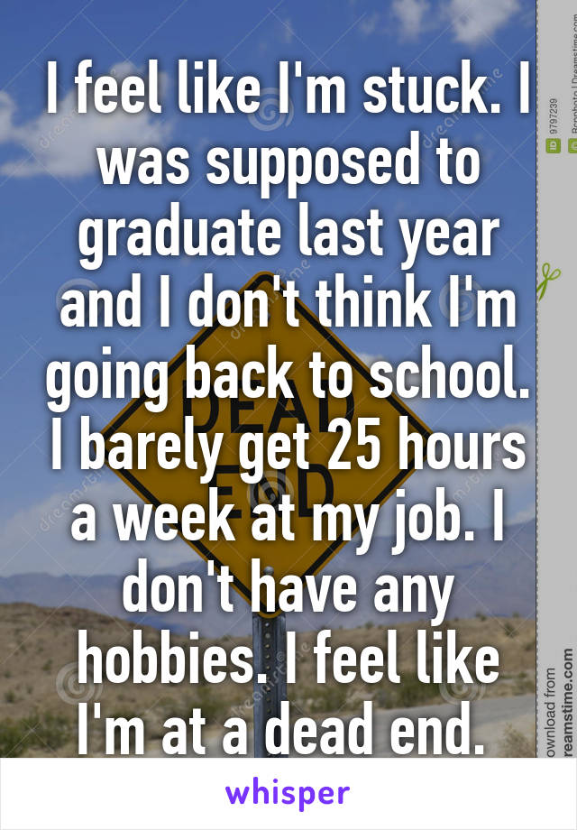 I feel like I'm stuck. I was supposed to graduate last year and I don't think I'm going back to school. I barely get 25 hours a week at my job. I don't have any hobbies. I feel like I'm at a dead end. 