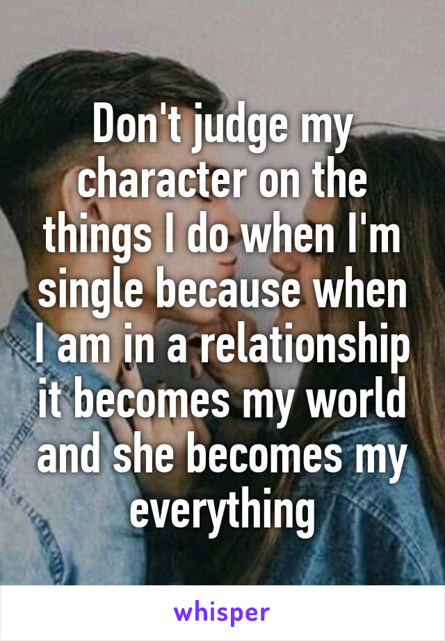 Don't judge my character on the things I do when I'm single because when I am in a relationship it becomes my world and she becomes my everything