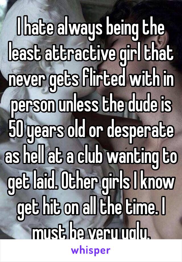 I hate always being the least attractive girl that never gets flirted with in person unless the dude is 50 years old or desperate as hell at a club wanting to get laid. Other girls I know get hit on all the time. I must be very ugly.