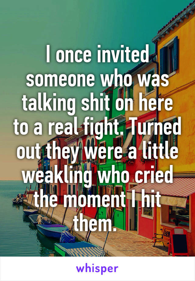 I once invited someone who was talking shit on here to a real fight. Turned out they were a little weakling who cried the moment I hit them. 