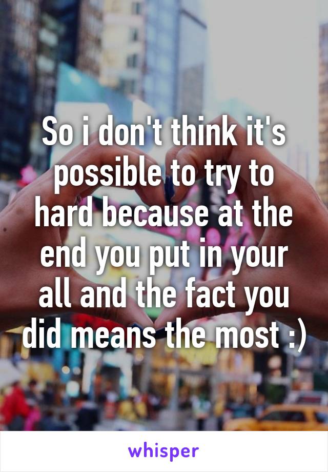 So i don't think it's possible to try to hard because at the end you put in your all and the fact you did means the most :)