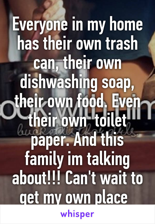 Everyone in my home has their own trash can, their own dishwashing soap, their own food. Even their own  toilet paper. And this family im talking about!!! Can't wait to get my own place  