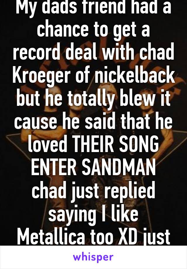 My dads friend had a chance to get a record deal with chad Kroeger of nickelback but he totally blew it cause he said that he loved THEIR SONG ENTER SANDMAN chad just replied saying I like Metallica too XD just nice going chris