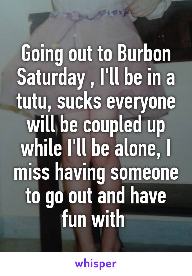 Going out to Burbon Saturday , I'll be in a tutu, sucks everyone will be coupled up while I'll be alone, I miss having someone to go out and have fun with 