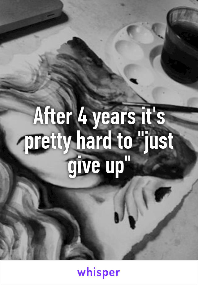 After 4 years it's pretty hard to "just give up"