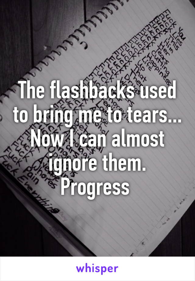 The flashbacks used to bring me to tears...
Now I can almost ignore them.
Progress 