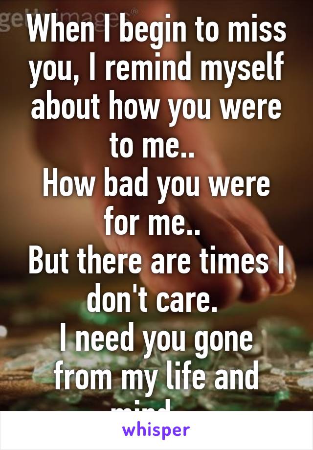 When I begin to miss you, I remind myself about how you were to me.. 
How bad you were for me.. 
But there are times I don't care. 
I need you gone from my life and mind... 