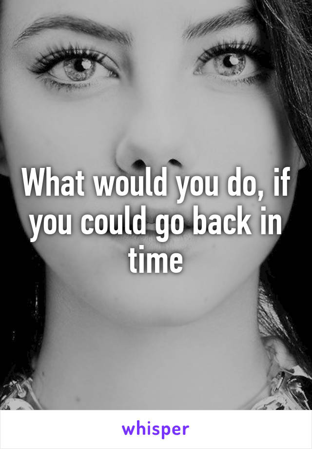 What would you do, if you could go back in time