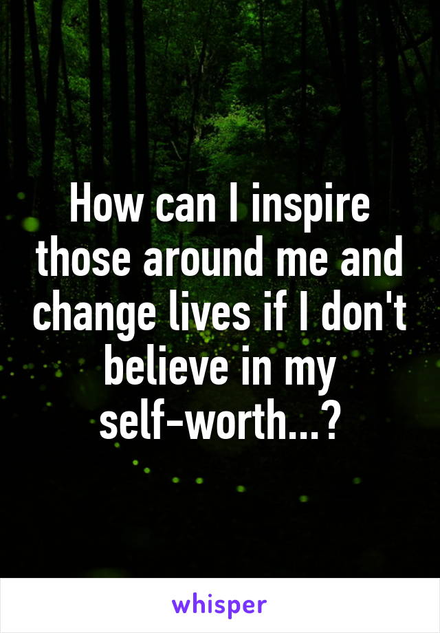 How can I inspire those around me and change lives if I don't believe in my self-worth...?