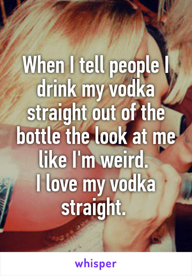 When I tell people I drink my vodka straight out of the bottle the look at me like I'm weird. 
I love my vodka straight. 