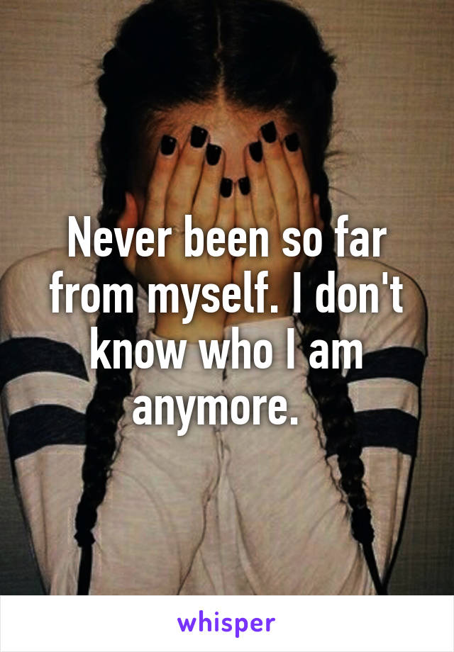 Never been so far from myself. I don't know who I am anymore.  