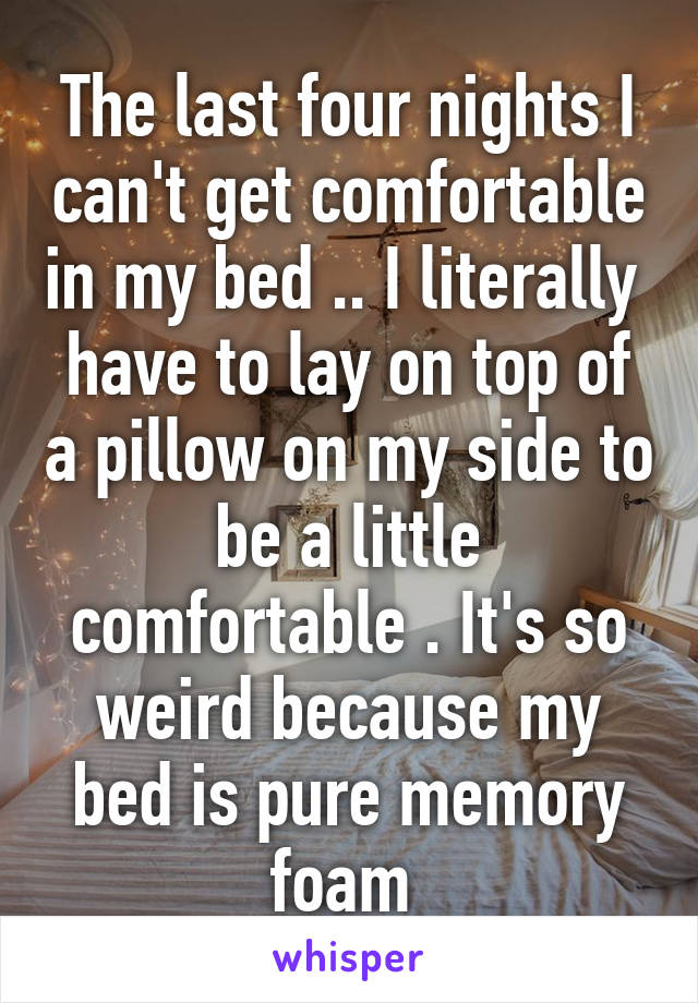 The last four nights I can't get comfortable in my bed .. I literally  have to lay on top of a pillow on my side to be a little comfortable . It's so weird because my bed is pure memory foam 