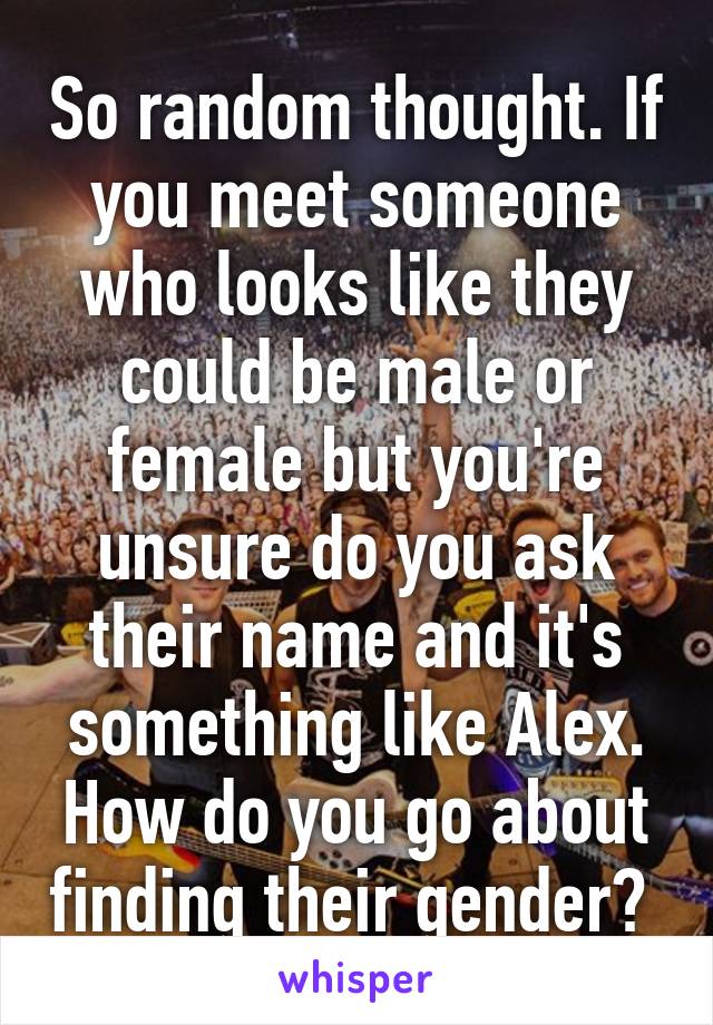 So random thought. If you meet someone who looks like they could be male or female but you're unsure do you ask their name and it's something like Alex. How do you go about finding their gender? 