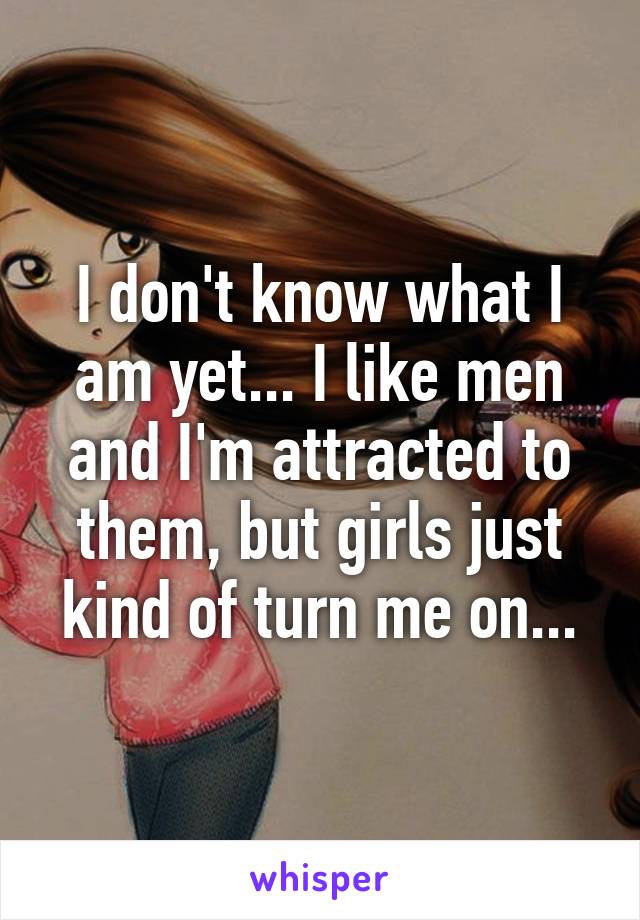 I don't know what I am yet... I like men and I'm attracted to them, but girls just kind of turn me on...