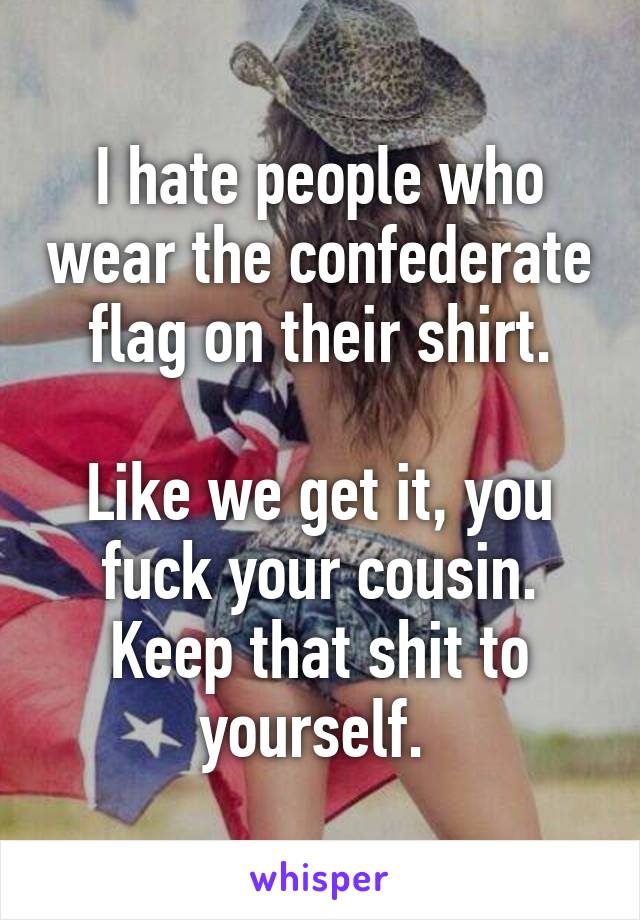 I hate people who wear the confederate flag on their shirt.

Like we get it, you fuck your cousin. Keep that shit to yourself. 