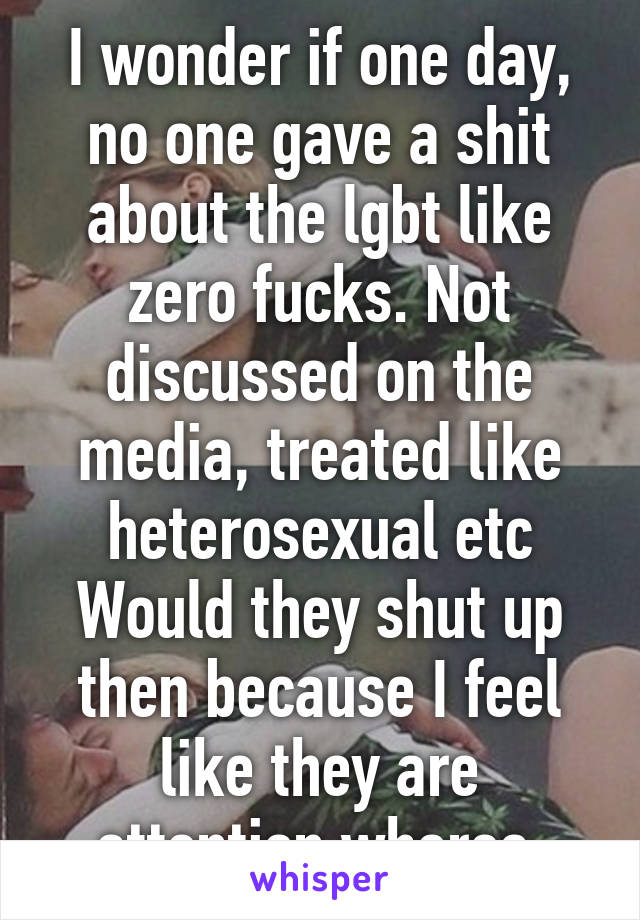 I wonder if one day, no one gave a shit about the lgbt like zero fucks. Not discussed on the media, treated like heterosexual etc
Would they shut up then because I feel like they are attention whores.