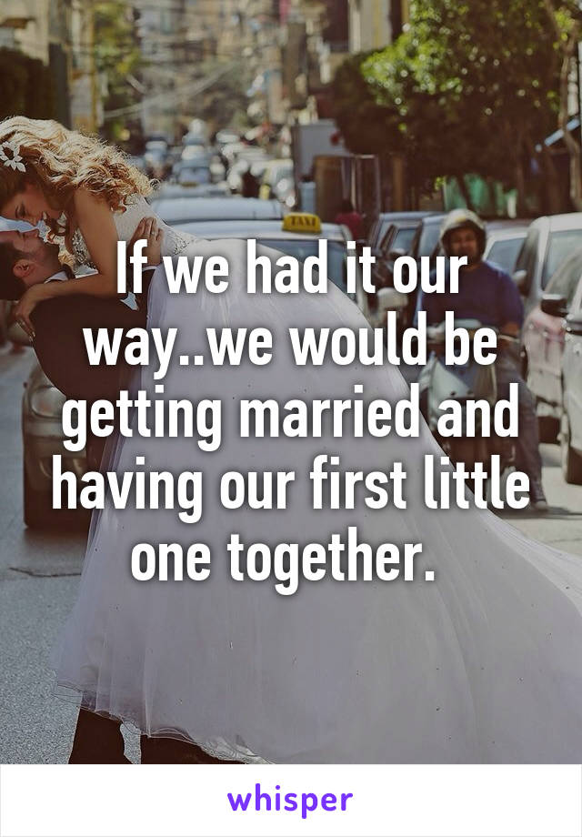 If we had it our way..we would be getting married and having our first little one together. 