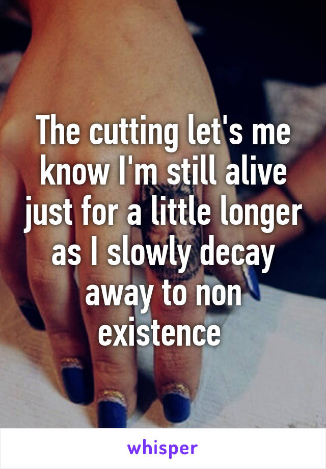 The cutting let's me know I'm still alive just for a little longer as I slowly decay away to non existence 