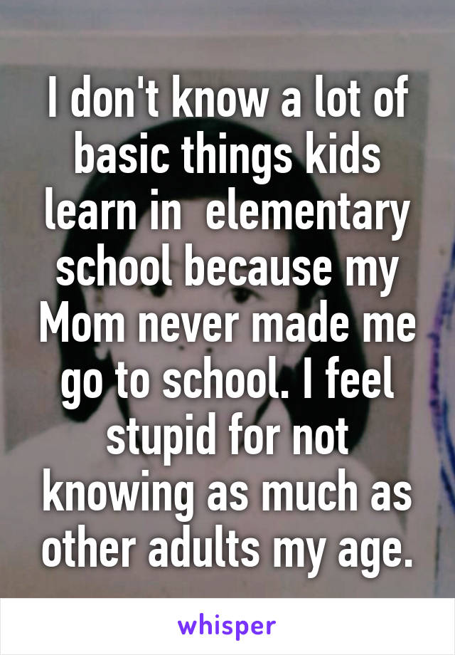 I don't know a lot of basic things kids learn in  elementary school because my Mom never made me go to school. I feel stupid for not knowing as much as other adults my age.