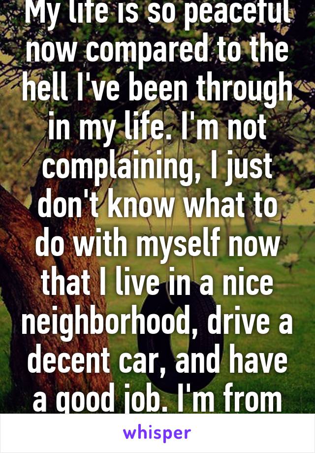 My life is so peaceful now compared to the hell I've been through in my life. I'm not complaining, I just don't know what to do with myself now that I live in a nice neighborhood, drive a decent car, and have a good job. I'm from the hood. 