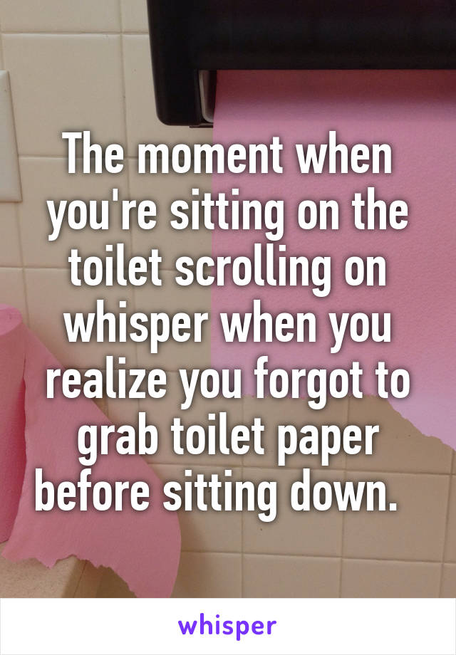 The moment when you're sitting on the toilet scrolling on whisper when you realize you forgot to grab toilet paper before sitting down.  