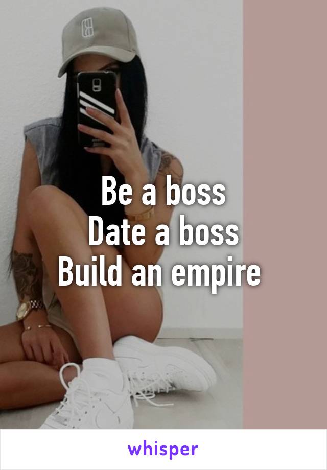 Be a boss
Date a boss
Build an empire 