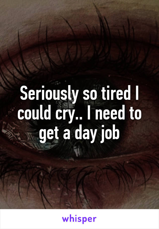 Seriously so tired I could cry.. I need to get a day job