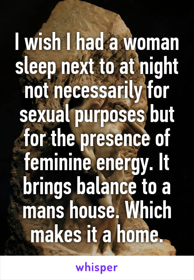 I wish I had a woman sleep next to at night not necessarily for sexual purposes but for the presence of feminine energy. It brings balance to a mans house. Which makes it a home.