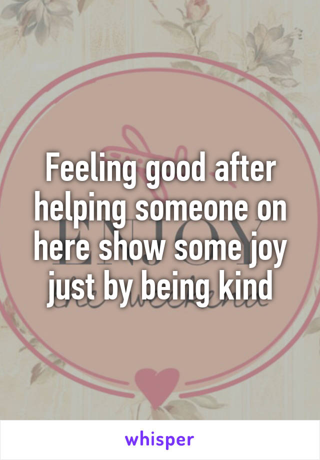 Feeling good after helping someone on here show some joy just by being kind