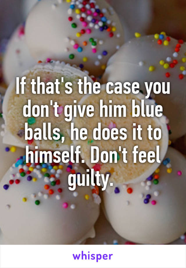 If that's the case you don't give him blue balls, he does it to himself. Don't feel guilty. 