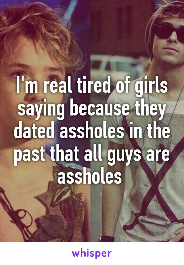 I'm real tired of girls saying because they dated assholes in the past that all guys are assholes 