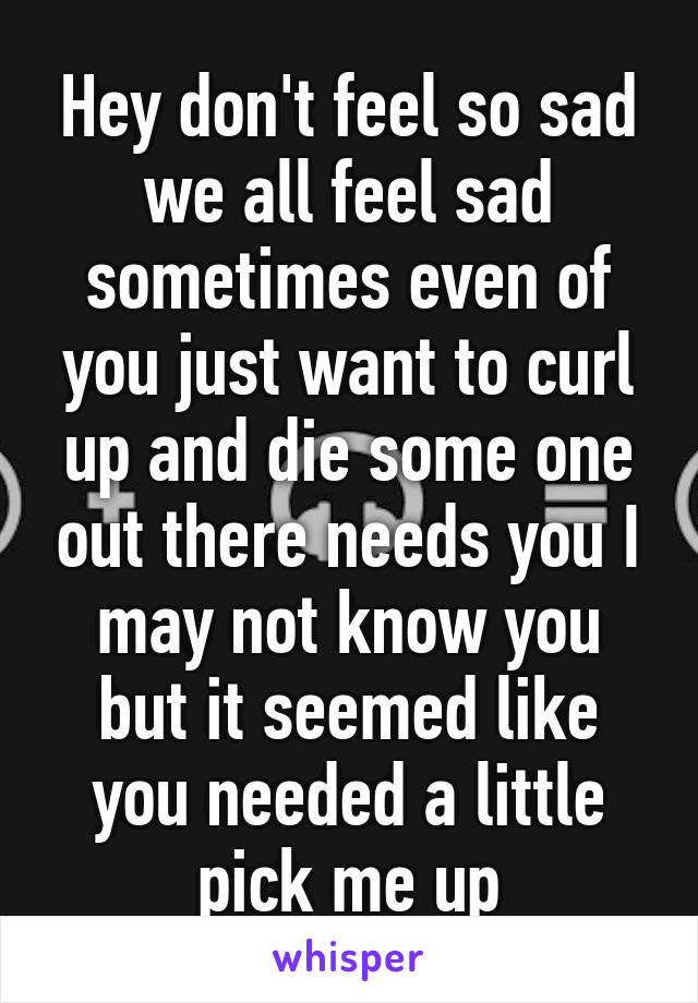 Hey don't feel so sad we all feel sad sometimes even of you just want to curl up and die some one out there needs you I may not know you but it seemed like you needed a little pick me up