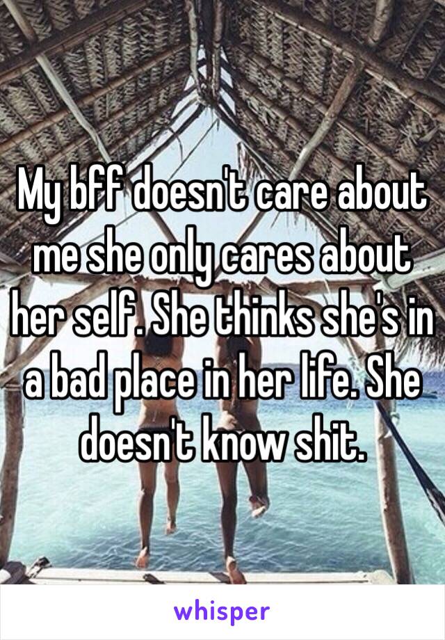 My bff doesn't care about me she only cares about her self. She thinks she's in a bad place in her life. She doesn't know shit.