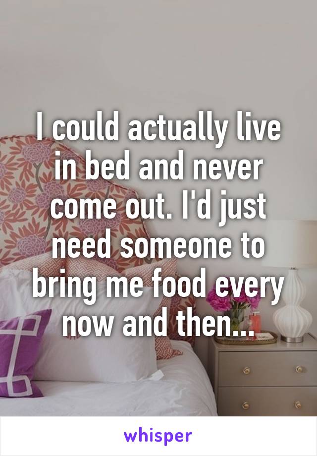 I could actually live in bed and never come out. I'd just need someone to bring me food every now and then...