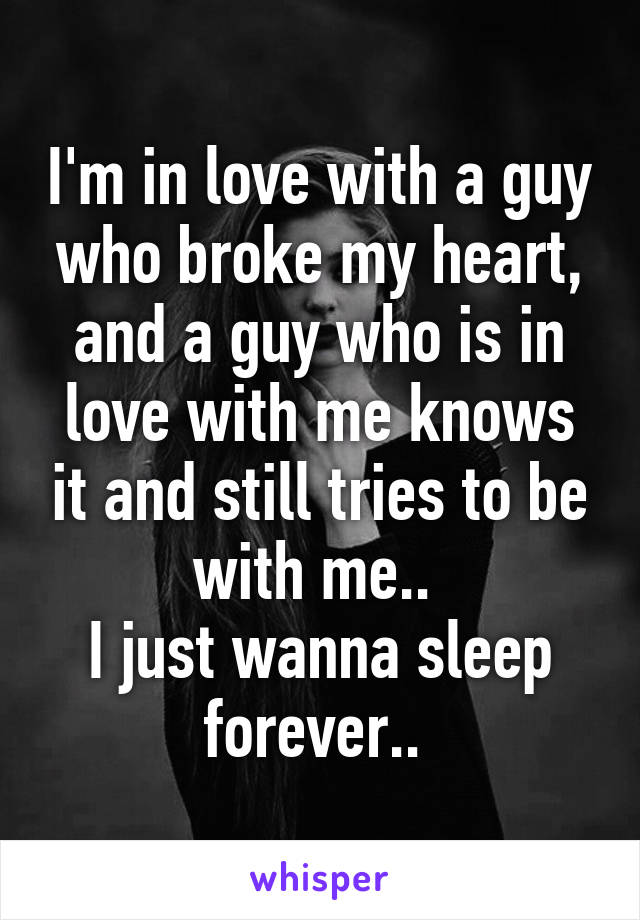 I'm in love with a guy who broke my heart, and a guy who is in love with me knows it and still tries to be with me.. 
I just wanna sleep forever.. 