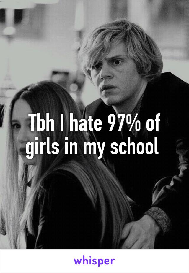 Tbh I hate 97% of girls in my school 