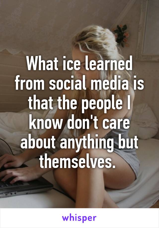 What ice learned from social media is that the people I know don't care about anything but themselves. 