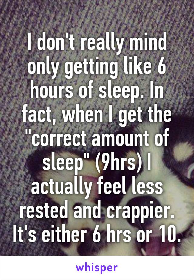 I don't really mind only getting like 6 hours of sleep. In fact, when I get the "correct amount of sleep" (9hrs) I actually feel less rested and crappier. It's either 6 hrs or 10.