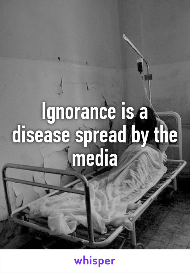 Ignorance is a disease spread by the media