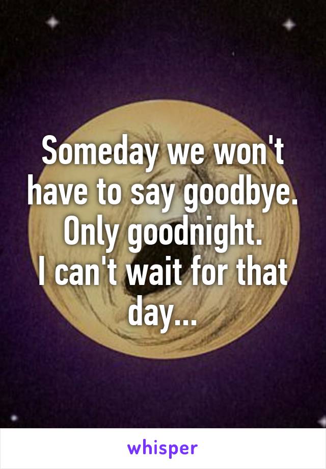 Someday we won't have to say goodbye. Only goodnight.
I can't wait for that day...