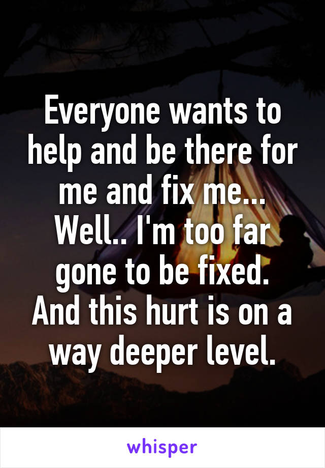 Everyone wants to help and be there for me and fix me... Well.. I'm too far gone to be fixed.
And this hurt is on a way deeper level.