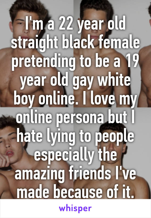 I'm a 22 year old straight black female pretending to be a 19 year old gay white boy online. I love my online persona but I hate lying to people especially the amazing friends I've made because of it.