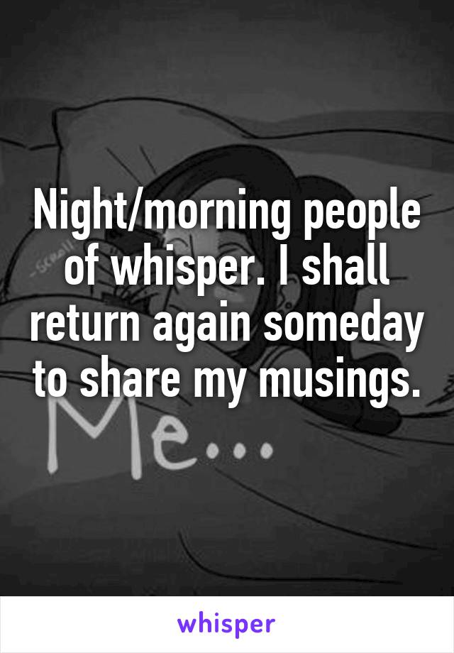 Night/morning people of whisper. I shall return again someday to share my musings. 