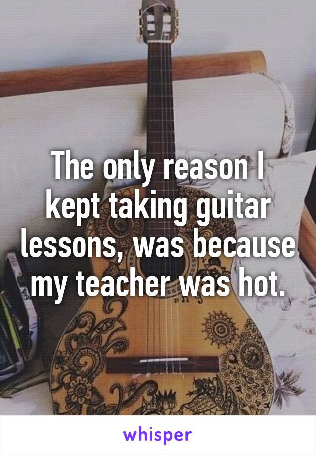 The only reason I kept taking guitar lessons, was because my teacher was hot.